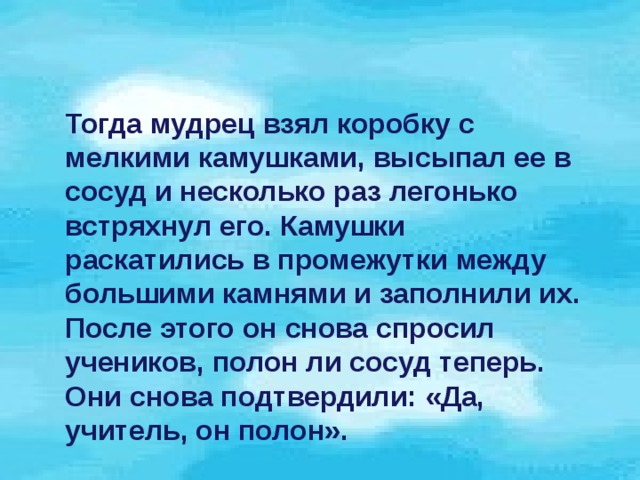 Тогда мудрец взял коробку с мелкими камушками, высыпал ее в сосуд и несколько раз легонько встряхнул его. Камушки раскатились в промежутки между большими камнями и заполнили их. После этого он снова спросил учеников, полон ли сосуд теперь. Они снова подтвердили: «Да, учитель, он полон».  