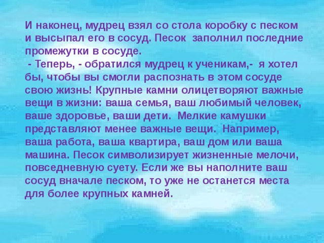 И наконец, мудрец взял со стола коробку с песком и высыпал его в сосуд. Песок заполнил последние промежутки в сосуде.  - Теперь, - обратился мудрец к ученикам,- я хотел бы, чтобы вы смогли распознать в этом сосуде свою жизнь! Крупные камни олицетворяют важные вещи в жизни: ваша семья, ваш любимый человек, ваше здоровье, ваши дети. Мелкие камушки представляют менее важные вещи. Например, ваша работа, ваша квартира, ваш дом или ваша машина. Песок символизирует жизненные мелочи, повседневную суету. Если же вы наполните ваш сосуд вначале песком, то уже не останется места для более крупных камней.  