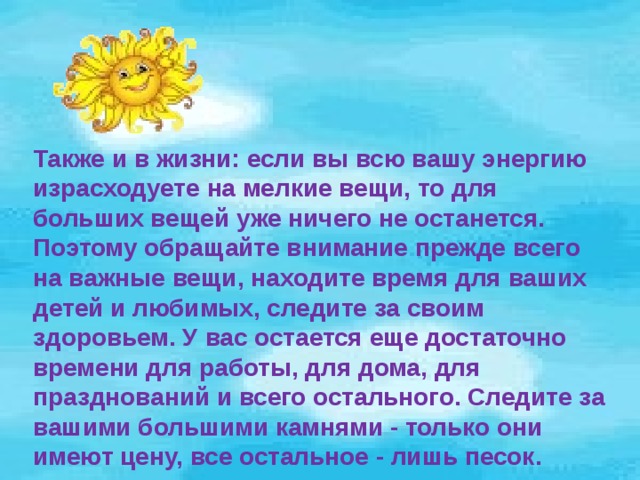 Также и в жизни: если вы всю вашу энергию израсходуете на мелкие вещи, то для больших вещей уже ничего не останется. Поэтому обращайте внимание прежде всего на важные вещи, находите время для ваших детей и любимых, следите за своим здоровьем. У вас остается еще достаточно времени для работы, для дома, для празднований и всего остального. Следите за вашими большими камнями - только они имеют цену, все остальное - лишь песок. 