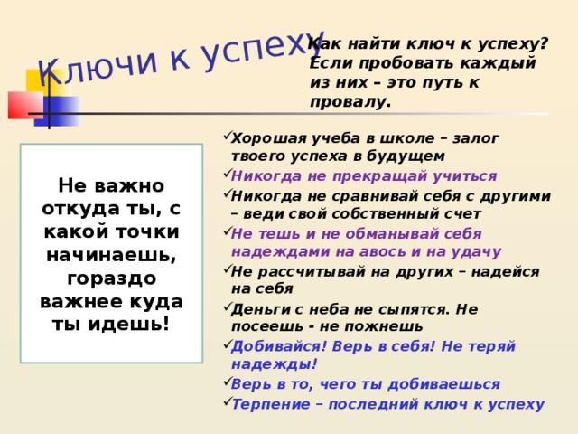 Ключи к успеху Как найти ключ к успеху? Если пробовать каждый из них – это путь к провалу. Хорошая учеба в школе – залог твоего успеха в будущем Никогда не прекращай учиться Никогда не сравнивай себя с другими – веди свой собственный счет Не тешь и не обманывай себя надеждами на авось и на удачу Не рассчитывай на других – надейся  на себя Деньги с неба не сыпятся. Не посеешь - не пожнешь Добивайся! Верь в себя! Не теряй надежды! Верь в то, чего ты добиваешься Терпение – последний ключ к успеху  Не важно откуда ты, с какой точки начинаешь, гораздо важнее куда ты идешь! 