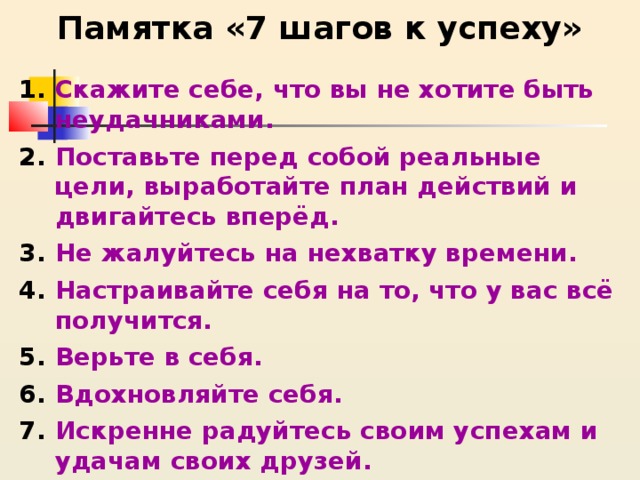    Памятка «7 шагов к успеху»   Скажите себе, что вы не хотите быть неудачниками. Поставьте перед собой реальные цели, выработайте план действий и двигайтесь вперёд. Не жалуйтесь на нехватку времени. Настраивайте себя на то, что у вас всё получится. Верьте в себя. Вдохновляйте себя. Искренне радуйтесь своим успехам и удачам своих друзей. 