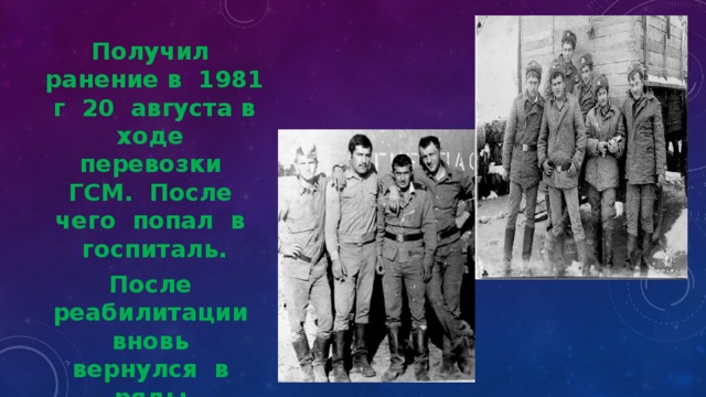 Получил ранение в 1981 г 20 августа в ходе перевозки ГСМ. После чего попал в госпиталь. После реабилитации вновь вернулся в ряды вооруженных сил. Вернулся с армии 1982 году в ноябре с орденами и медалями 
