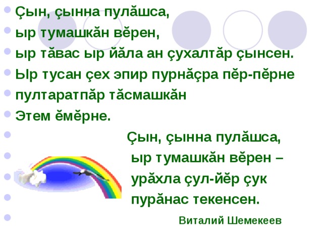 Çын, çынна пулăшса, ыр тумашкăн вĕрен, ыр тăвас ыр йăла ан çухалтăр çынсен. Ыр тусан çех эпир пурнăçра пĕр-пĕрне пултаратпăр тăсмашкăн Этем ĕмĕрне.  Çын, çынна пулăшса,  ыр тумашкăн вĕрен –  урăхла çул-йĕр çук  пурăнас текенсен.    Виталий Шемекеев 