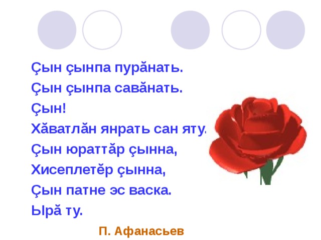  Çын çынпа пурăнать.  Çын çынпа савăнать.  Çын!  Хăватлăн янрать сан яту.  Çын юраттăр çынна,  Хисеплетĕр çынна,  Çын патне эс васка.  Ырă ту.  П. Афанасьев 