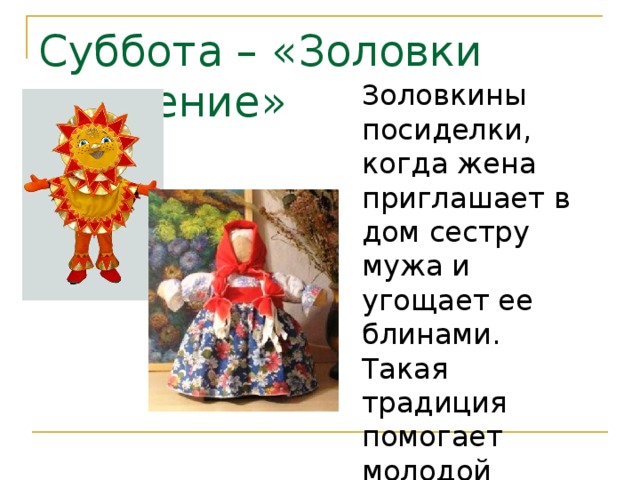 Суббота – «Золовки угощение» Золовкины посиделки, когда жена приглашает в дом сестру мужа и угощает ее блинами. Такая традиция помогает молодой невестке ближе узнать своих новых родственников. 