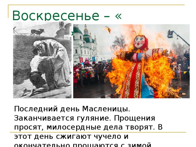 Воскресенье – « Прощёный день » Последний день Масленицы. Заканчивается гуляние. Прощения просят, милосердные дела творят. В этот день сжигают чучело и окончательно прощаются с зимой . 