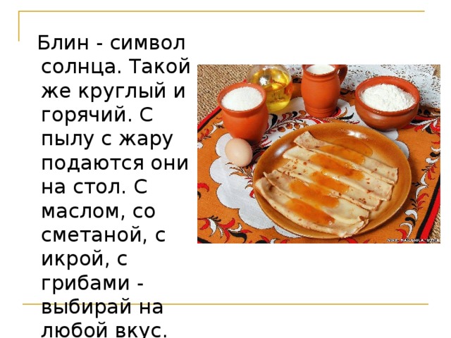  Блин - символ солнца. Такой же круглый и горячий. С пылу с жару подаются они на стол. С маслом, со сметаной, с икрой, с грибами - выбирай на любой вкус.  