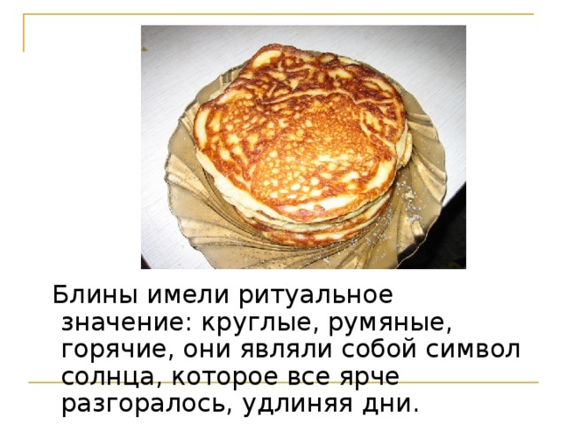  Блины имели ритуальное значение: круглые, румяные, горячие, они являли собой символ солнца, которое все ярче разгоралось, удлиняя дни.  