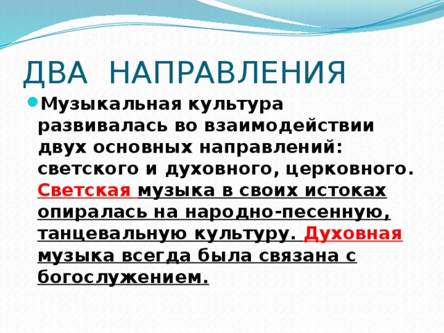 ДВА НАПРАВЛЕНИЯ Музыкальная культура развивалась во взаимодействии двух основ­ных направлений: светского и духовного, церковного. Светская музыка в своих истоках опиралась на народно-песенную, танцевальную культуру. Духовная музыка всегда была связана с богослужением. 