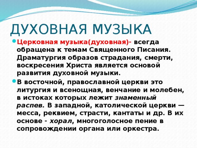 ДУХОВНАЯ МУЗЫКА Церковная музыка(духовная)- всегда обращена к темам Священного Писания. Драматургия образов страдания, смерти, воскресения Христа является основой развития духовной музыки. В восточной, православной церкви это литургия и всенощная, венчание и молебен, в истоках которых лежит знаменный распев. В западной, католической церкви — месса, реквием, страсти, кантаты и др. В их основе - хорал , многоголосное пение в сопровождении органа или оркестра. 