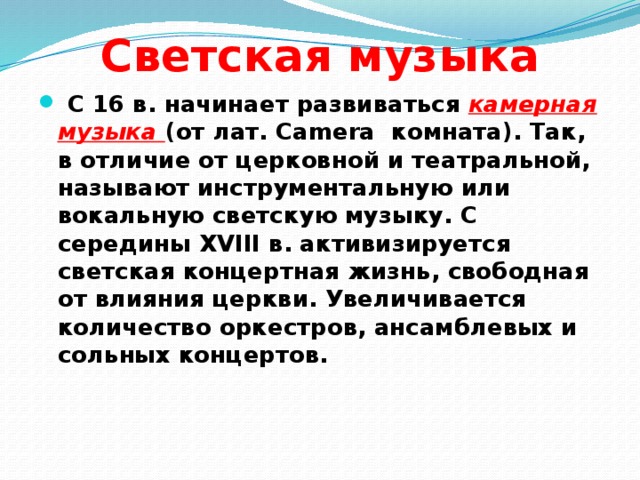 Светская музыка  С 16 в. начинает развиваться камерная музыка  (от лат. Camera комната). Так, в отличие от церковной и театральной, называют инструментальную или вокальную светскую музыку. С середины XVIII в. активизируется светская концертная жизнь, свободная от влияния церкви. Увеличивается количество оркестров, ансамблевых и сольных концертов. 