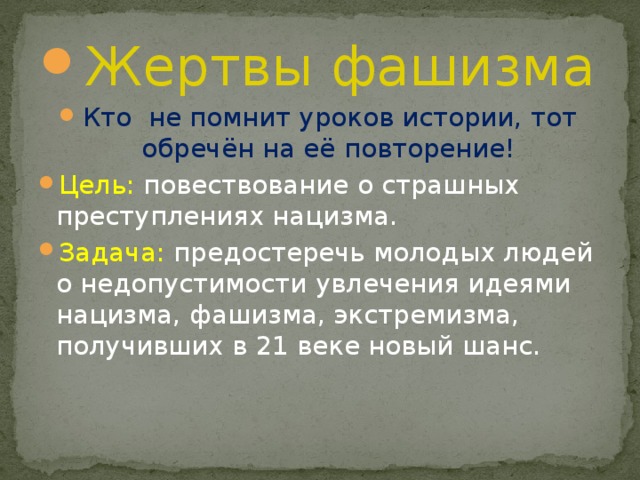 Жертвы фашизма Кто не помнит уроков истории, тот обречён на её повторение! Цель: повествование о страшных преступлениях нацизма. Задача: предостеречь молодых людей о недопустимости увлечения идеями нацизма, фашизма, экстремизма, получивших в 21 веке новый шанс. 