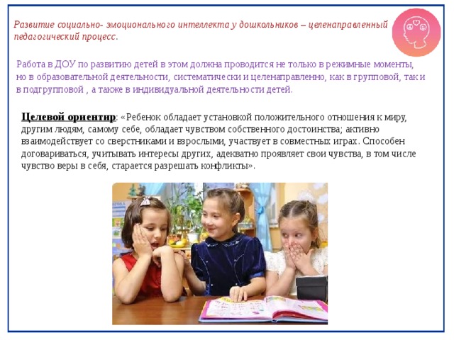 Развитие социально- эмоционального интеллекта у дошкольников – целенаправленный педагогический процесс . Работа в ДОУ по развитию детей в этом должна проводится не только в режимные моменты, но в образовательной деятельности, систематически и целенаправленно, как в групповой, так и в подгрупповой , а также в индивидуальной деятельности детей. Целевой ориентир : «Ребенок обладает установкой положительного отношения к миру, другим людям, самому себе, обладает чувством собственного достоинства; активно взаимодействует со сверстниками и взрослыми, участвует в совместных играх. Способен договариваться, учитывать интересы других, адекватно проявляет свои чувства, в том числе чувство веры в себя, старается разрешать конфликты». 
