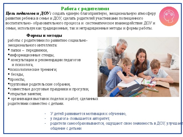  Работа с родителями Цель педагогов и ДОУ: создать единую благоприятную, эмоциональную атмосферу развития ребенка в семье и ДОУ, сделать родителей участниками полноценного воспитательно- образовательного процесса и систематическое взаимодействие  ДОУ и семьи, используя как традиционные, так и нетрадиционные методы и формы работы.  Формы и методы работы с родителями по развитию социально- эмоционального интеллекта:  папки – передвижки, информационные стенды,  консультации и рекомендации педагогов  и психолога, психологические тренинги;   беседы, проекты, групповые родительские собрания, совместные досуговые праздники и прогулки, открытые занятия;  организация выставок поделок и работ, сделанных родителями совместно с детьми. У детей развивается мотивация к обучению, у педагога- повышается авторитет, родители самообразовываются, ощущают свою значимость в ДОУ, улучшается общение с детьми 