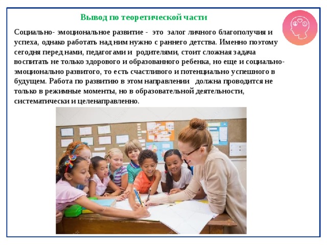 Вывод по теоретической части Социально- эмоциональное развитие - это залог личного благополучия и успеха, однако работать над ним нужно с раннего детства. Именно поэтому сегодня перед нами, педагогами и родителями, стоит сложная задача воспитать не только здорового и образованного ребенка, но еще и социально-эмоционально развитого, то есть счастливого и потенциально успешного в будущем. Работа по развитию в этом направлении должна проводится не только в режимные моменты, но в образовательной деятельности, систематически и целенаправленно. 
