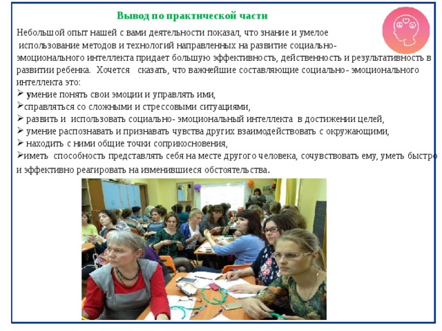 Вывод по практической части Небольшой опыт нашей с вами деятельности показал, что знание и умелое  использование методов и технологий направленных на развитие социально- эмоционального интеллекта придает большую эффективность, действенность и результативность в развитии ребенка. Хочется сказать, что важнейшие составляющие социально- эмоционального интеллекта это:  у мение понять свои эмоции и управлять ими, справляться со сложными и стрессовыми ситуациями,  развить и использовать социально- эмоциональный интеллекта в достижении целей ,  умение распознавать и признавать чувства других взаимодействовать с окружающими,  находить с ними общие точки соприкосновения, иметь  способность представлять себя на месте другого человека, сочувствовать ему, уметь быстро и эффективно реагировать на изменившиеся обстоятельства . 