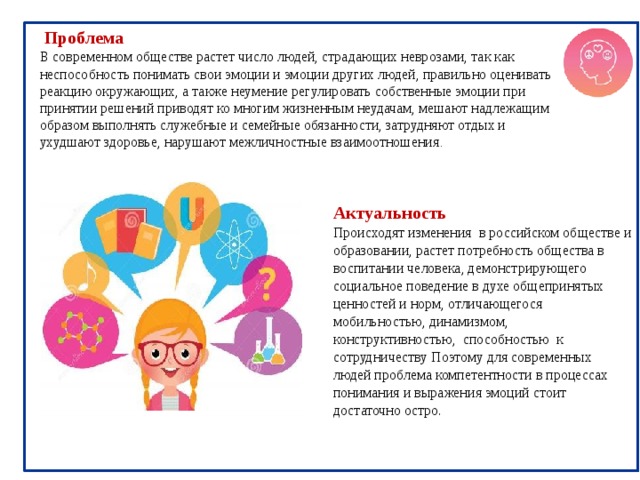  Проблема В современном обществе растет число людей, страдающих неврозами, так как неспособность понимать свои эмоции и эмоции других людей, правильно оценивать реакцию окружающих, а также неумение регулировать собственные эмоции при принятии решений приводят ко многим жизненным неудачам, мешают надлежащим образом выполнять служебные и семейные обязанности, затрудняют отдых и ухудшают здоровье, нарушают межличностные взаимоотношения . Актуальность Происходят изменения в российском обществе и образовании, растет потребность общества в воспитании человека, демонстрирующего социальное поведение в духе общепринятых ценностей и норм,  отличающегося мобильностью, динамизмом, конструктивностью, способностью к сотрудничеству Поэтому для современных людей проблема компетентности в процессах понимания и выражения эмоций стоит достаточно остро. 