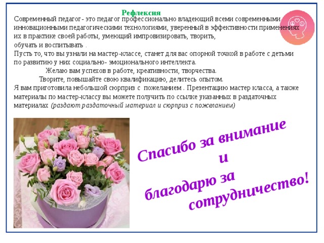  Спасибо за внимание  и благодарю за  сотрудничество! Рефлексия Современный педагог- это педагог профессионально владеющий всеми современными инновационными педагогическими технологиями, уверенный в эффективности применениях их в практике своей работы, умеющий импровизировать, творить, обучать и воспитывать . Пусть то, что вы узнали на мастер-классе, станет для вас опорной точкой в работе с детьми по развитию у них социально- эмоционального интеллекта.  Желаю вам успехов в работе, креативности, творчества.  Творите, повышайте свою квалификацию, делитесь опытом. Я вам приготовила небольшой сюрприз с пожеланием . Презентацию мастер класса, а также материалы по мастер-классу вы можете получить по ссылке указанных в раздаточных материалах (раздают раздаточный материал и сюрприз с пожеланием) 