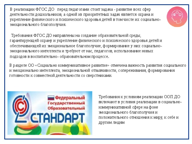 В реализации ФГОС ДО перед педагогами стоит задача - развитие всех сфер деятельности дошкольников, а одной из приоритетных задач является охрана и укрепление физического и психического здоровья детей в том числе их социально-эмоционального благополучия.   Требования ФГОС ДО направлены на создание образовательной среды, гарантирующей охрану и укрепление физического и психического здоровья детей и обеспечивающей их эмоциональное благополучие, формирование у них социально- эмоционального интеллекта и требуют от нас, педагогов, использование новых подходов в воспитательно- образовательном процессе .  В разделе ОО «Социально коммуникативное развитие» отмечена важность развития социального и эмоционально интеллекта, эмоциональной отзывчивости, сопереживания, формирования готовности к совместной деятельности со сверстниками. Требования к условиям реализации ООП ДО включают в условия реализации в социально-коммуникативной сфере на фоне эмоционального благополучия и положительного отношения к миру, к себе и другим людям 