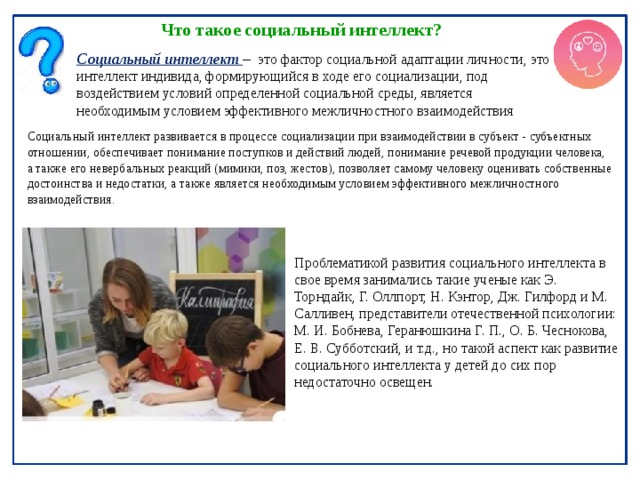 Что такое социальный интеллект? Социальный интеллект –  это фактор социальной адаптации личности, это интеллект индивида, формирующийся в ходе его социализации, под воздействием условий определенной социальной среды, является необходимым условием эффективного межличностного взаимодействия Социальный интеллект развивается в процессе социализации при взаимодействии в субъект - субъектных отношении, обеспечивает понимание поступков и действий людей, понимание речевой продукции человека, а также его невербальных реакций (мимики, поз, жестов), позволяет самому человеку оценивать собственные достоинства и недостатки, а также является необходимым условием эффективного межличностного взаимодействия. Проблематикой развития социального интеллекта в свое время занимались такие ученые как Э. Торндайк, Г. Оллпорт, Н. Кэнтор, Дж. Гилфорд и М. Салливен, представители отечественной психологии: М. И. Бобнева, Геранюшкина Г. П., О. Б. Чеснокова, Е. В. Субботский, и т.д., но такой аспект как развитие социального интеллекта у детей до сих пор недостаточно освещен. 