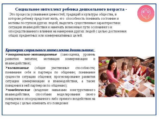  Социальное интеллект ребенка дошкольного возраста -  Это процессы усваивания ценностей, традиций и культуры общества, в котором ребенку предстоит жить, его способность понимать состояние и мотивы поступков других людей, выделять существенные характеристики ситуации взаимодействия и намечать возможные пути осознанного и опосредствованного влияния на намерения других людей с целью достижения общих предметных или коммуникативных целей. Критерии социального интеллекта дошкольника: эмоционально-мотивационные  (самооценка, уровень развития эмпатии; мотивация коммуникации и взаимодействия); когнитивные (общие умственные способности; понимание себя и партнера по общению; понимание сущности ситуации общения; прогнозирование развития ситуации коммуникации и взаимодействия, а также поведения в ней партнеров по общению); поведенческие (владение навыками конструктивного взаимодействия, способами моделирования своего поведения и опосредованного либо прямого воздействия на партнера с целью изменить его поведение 