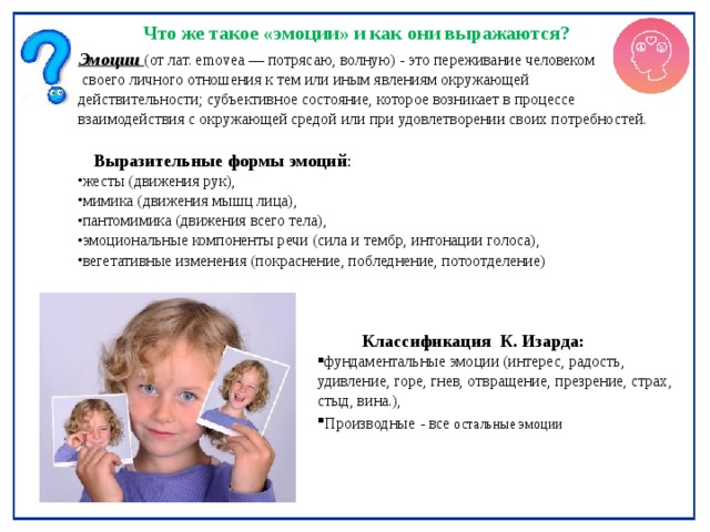 Что же такое «эмоции» и как они выражаются? Эмоции  (от лат. emovea — потрясаю, волную) - это переживание человеком  своего личного отношения к тем или иным явлениям окружающей действительности; субъективное состояние, которое возникает в процессе взаимодействия с окружающей средой или при удовлетворении своих потребностей.  Выразительные формы эмоций : жесты (движения рук), мимика (движения мышц лица), пантомимика (движения всего тела), эмоциональные компоненты речи (сила и тембр, интонации голоса), вегетативные изменения (покраснение, побледнение, потоотделение)  Классификация К. Изарда: фундаментальные эмоции (интерес, радость, удивление, горе, гнев, отвращение, презрение, страх, стыд, вина.), Производные  - все  остальные эмоции 