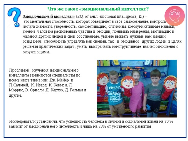 Что же такое «эмоциональный интеллект? Эмоциональный интеллект  (EQ, от англ. emotional intelligence, EI) –  это ментальная способность, которая объединяет в себе самосознание, контроль импульсивности, уверенность, самомотивацию, оптимизм, коммуникативные навыки, умение человека распознавать чувства и эмоции, понимать намерения, мотивацию и желания других людей и свои собственные, умение вызвать нужные нам эмоции созидания ; способность управлять как своими, так и эмоциями других людей в целях решения практических задач , уметь выстраивать конструктивные взаимоотношения с окружающими .  Проблемой изучения эмоционального интеллекта занимаются специалисты по всему миру такие как:  Дж. Мейер и П.Саловей, К. Изард, К. Кеннон, Л. Моррис, Э. Ориоли, Д. Карузо, Д. Голман и другие. Исследователи установили, что успешность человека в личной и социальной жизни на 80 % зависит от эмоционального интеллекта и лишь на 20% от умственного развития 