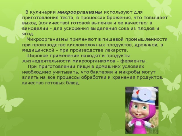  В кулинарии микроорганизмы используют для приготовления теста, в процессах брожения, что повышает выход (количество) готовой выпечки и ее качество; в виноделии – для ускорения выделения сока из плодов и ягод.  Микроорганизмы применяют в пищевой промышленности при производстве кисломолочных продуктов, дрожжей, в медицинской – при производстве лекарств.  Широкое применение находят и продукты жизнедеятельности микроорганизмов – ферменты.  При приготовлении пищи в домашних условиях необходимо учитывать, что бактерии и микробы могут влиять на все процессы обработки и хранения продуктов, качество готовых блюд. 