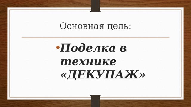 Основная цель: Поделка в технике «ДЕКУПАЖ» Поделка в технике «ДЕКУПАЖ» 