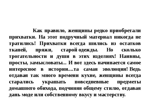  Как правило, женщины редко приобретали прихватки. На этот подручный материал никогда не тратились! Прихватки всегда шились из остатков тканей, пряжи, старой одежды. Но сколько трогательности и души в этих изделиях! Наивны, просты, замысловаты... И вот здесь начинается самое интересное в истории....та самая эволюция! Ведь отдавая так много времени кухне, женщины всегда старались украшать повседневные предметы домашнего обихода, подчиняя общему стилю, отдавая дань моде или собственному вкусу и мастерству. 