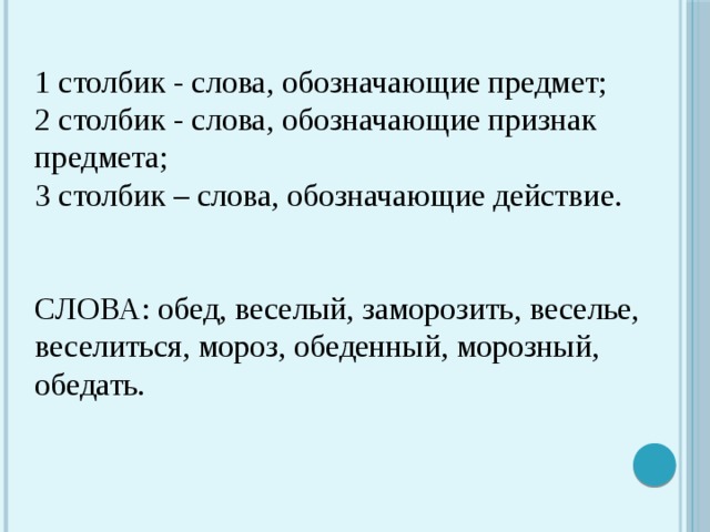 1 столбик - слова, обозначающие предмет; 2 столбик - слова, обозначающие признак предмета; 3 столбик – слова, обозначающие действие. СЛОВА: обед, веселый, заморозить, веселье, веселиться, мороз, обеденный, морозный, обедать. 