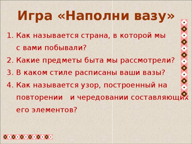  1. Как называется страна, в которой мы  с вами побывали?  2. Какие предметы быта мы рассмотрели?  3. В каком стиле расписаны ваши вазы?  4. Как называется узор, построенный на  повторении и чередовании составляющих  его элементов? Игра «Наполни вазу» 