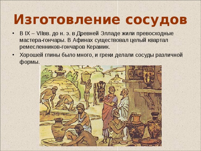 Изготовление сосудов В IX – VIIвв. до н. э. в Древней Элладе жили превосходные мастера-гончары. В Афинах существовал целый квартал ремесленников-гончаров Керамик. Хорошей глины было много, и греки делали сосуды различной формы. Гончар был подобно богу, лепя вазы, вдыхал в них свою душу. В Древней Греции сложились три способа изготовления керамических сосудов.  - Самый древний способ – лепка сосуда вручную . Сосуды лепили из жгутиков. Или с помощью верёвочного каркаса, внутри или снаружи обмазанного глиной. - Позже появляется гончарный круг . Гончарный круг на Крите использовали уже во 2 тыс. до н. э. . Начиная с VIII в. до н. э., по мере отделения ремесла от земледелия, гончарное производство распространяется по всем греческим городам. Но всегда существовали центры, которые задавали тон и моду. - Ещё позже появляются изделия, изготовленные по форме , в Древнем Риме формовка изделий занимает ведущее место. 3 