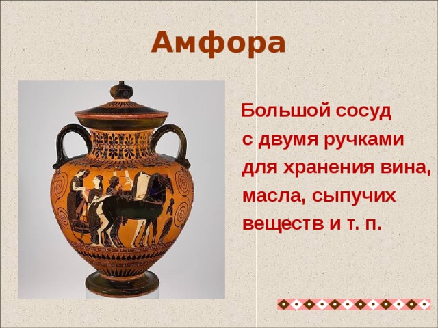  Большой сосуд  с двумя ручками  для хранения вина,  масла, сыпучих  веществ и т. п. Амфора Амфора - с узким горлом с двумя, как правило, вертикальными ручками, в них просовывались две деревянных палки и носили её вдвоем, если амфора была большая и тяжелая. В амфоры наливали вино, оливковое масла и воду, в них хранили и перевозили зерно, они могли быть самых разнообразных размеров. 10 