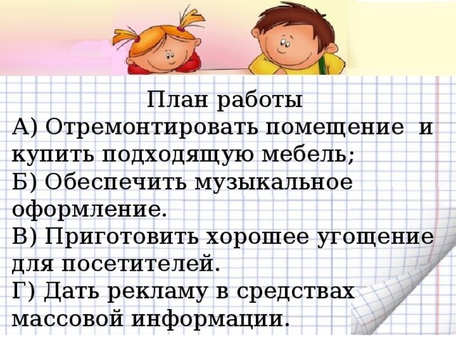 План работы А) Отремонтировать помещение и купить подходящую мебель; Б) Обеспечить музыкальное оформление. В) Приготовить хорошее угощение для посетителей. Г) Дать рекламу в средствах массовой информации. 