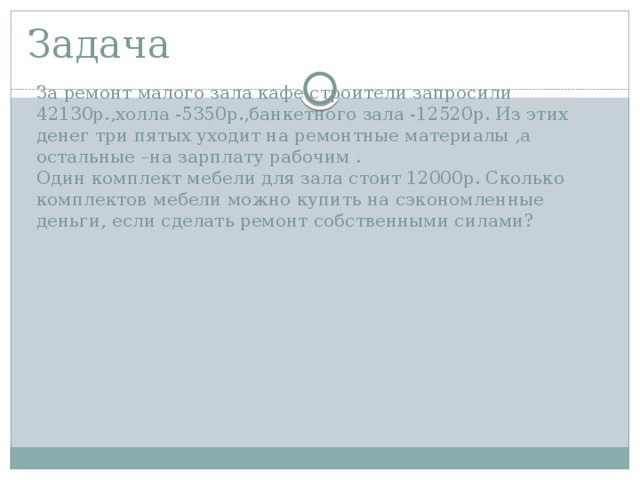 Задача За ремонт малого зала кафе строители запросили 42130р.,холла -5350р.,банкетного зала -12520р. Из этих денег три пятых уходит на ремонтные материалы ,а остальные –на зарплату рабочим . Один комплект мебели для зала стоит 12000р. Сколько комплектов мебели можно купить на сэкономленные деньги, если сделать ремонт собственными силами? 