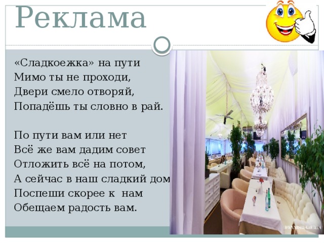Реклама «Сладкоежка» на пути Мимо ты не проходи, Двери смело отворяй, Попадёшь ты словно в рай.   По пути вам или нет Всё же вам дадим совет Отложить всё на потом, А сейчас в наш сладкий дом Поспеши скорее к нам Обещаем радость вам. 