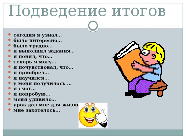 Подведение итогов сегодня я узнал… было интересно… было трудно… я выполнял задания… я понял, что… теперь я могу… я почувствовал, что… я приобрел… я научился… у меня получилось … я смог… я попробую… меня удивило… урок дал мне для жизни… мне захотелось… 