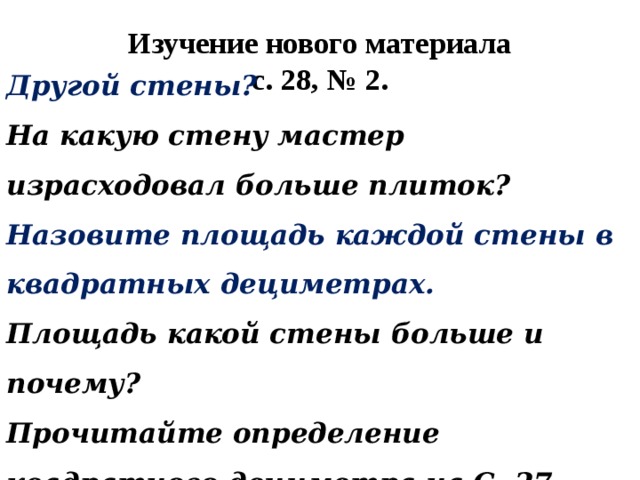 Изучение нового материала  с. 28, № 2. Другой стены? На какую стену мастер израсходовал больше плиток? Назовите площадь каждой стены в квадратных дециметрах. Площадь какой стены больше и почему? Прочитайте определение квадратного дециметра на С. 27. 