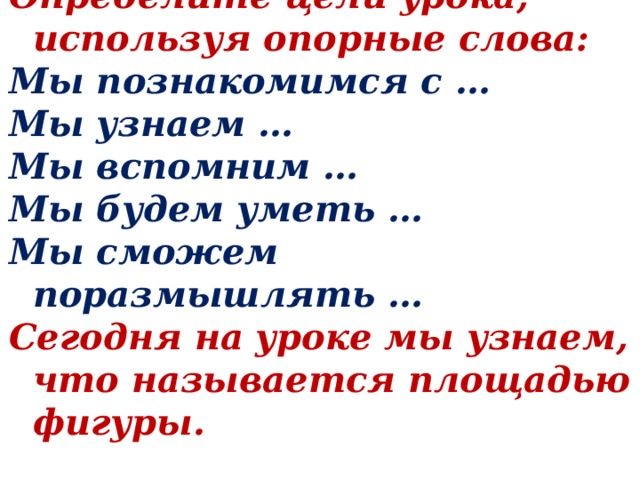 Определите цели урока, используя опорные слова: Мы познакомимся с … Мы узнаем … Мы вспомним … Мы будем уметь … Мы сможем поразмышлять … Сегодня на уроке мы узнаем, что называется площадью фигуры. 