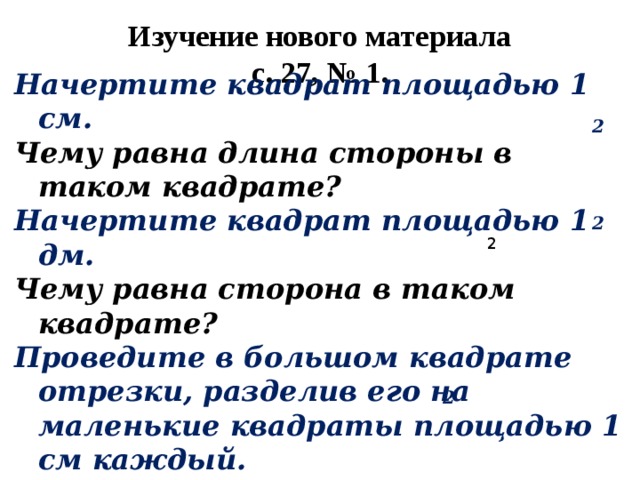 Изучение нового материала  с. 27, № 1. 2 Начертите квадрат площадью 1 см. Чему равна длина стороны в таком квадрате? Начертите квадрат площадью 1 дм. Чему равна сторона в таком квадрате? Проведите в большом квадрате отрезки, разделив его на маленькие квадраты площадью 1 см каждый. 2 2 2 