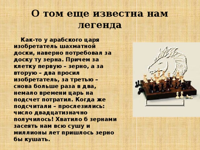 О том еще известна нам легенда  Как-то у арабского царя  изобретатель шахматной доски, наверно потребовал за доску ту зерна. Причем за клетку первую – зерно, а за вторую – два просил изобретатель, за третью – снова больше раза в два, немало времени царь на подсчет потратил. Когда же подсчитали – прослезились: число двадцатизначно получилось! Хватило б зернами засеять нам всю сушу и миллионы лет пришлось зерно бы кушать.