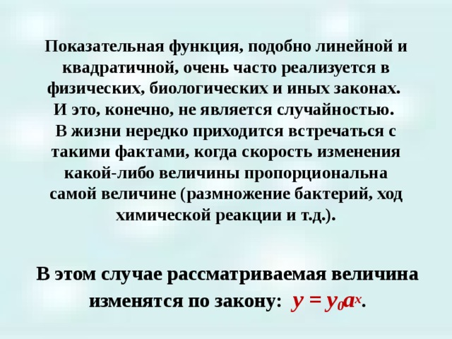 Показательная функция, подобно линейной и квадратичной, очень часто реализуется в физических, биологических и иных законах.  И это, конечно, не является случайностью.  В жизни нередко приходится встречаться с такими фактами, когда скорость изменения какой-либо величины пропорциональна самой величине (размножение бактерий, ход химической реакции и т.д.).   В этом случае рассматриваемая величина изменятся по закону: y = y 0 a x .