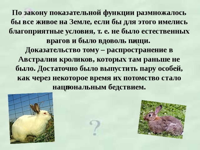 По закону показательной функции размножалось бы все живое на Земле, если бы для этого имелись благоприятные условия, т. е. не было естественных врагов и было вдоволь пищи.  Доказательство тому – распространение в Австралии кроликов, которых там раньше не было. Достаточно было выпустить пару особей, как через некоторое время их потомство стало национальным бедствием.