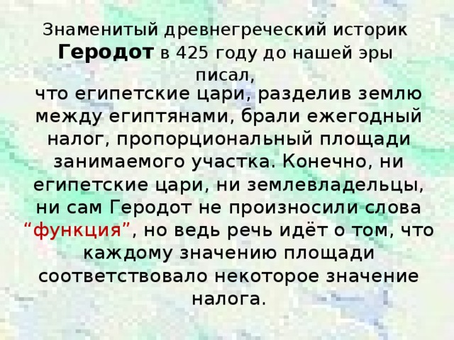 Знаменитый древнегреческий историк Геродот в 425 году до нашей эры писал, что египетские цари, разделив землю между египтянами, брали ежегодный налог, пропорциональный площади занимаемого участка. Конечно, ни египетские цари, ни землевладельцы, ни сам Геродот не произносили слова “функция” ,  но ведь речь идёт о том, что каждому значению площади соответствовало некоторое значение налога.
