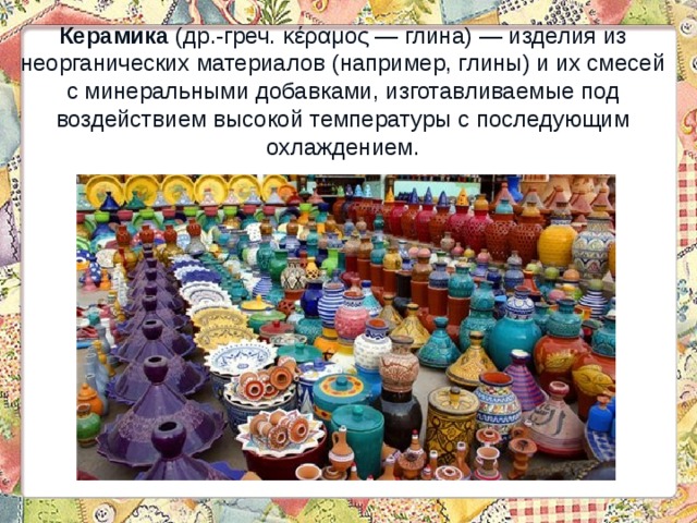 Керамика (др.-греч. κέραμος — глина) — изделия из неорганических материалов (например, глины) и их смесей с минеральными добавками, изготавливаемые под воздействием высокой температуры с последующим охлаждением. 