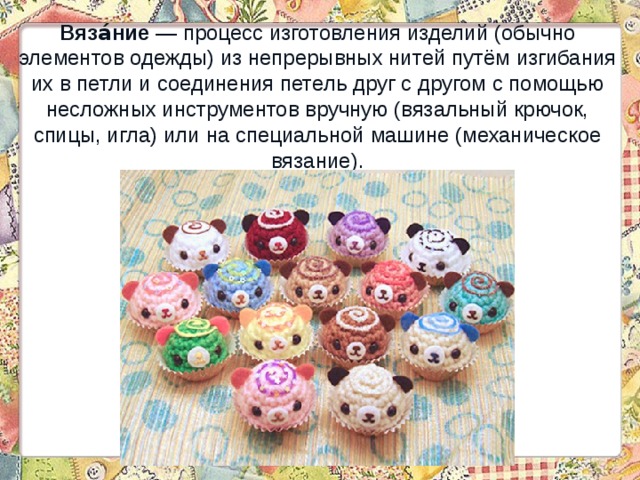 Вяза́ние  — процесс изготовления изделий (обычно элементов одежды) из непрерывных нитей путём изгибания их в петли и соединения петель друг с другом с помощью несложных инструментов вручную (вязальный крючок, спицы, игла) или на специальной машине (механическое вязание). 