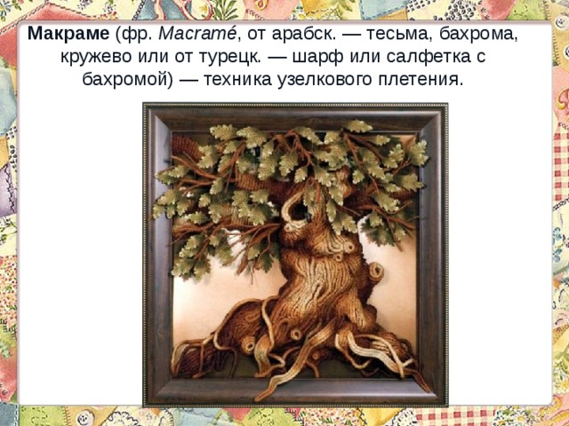 Макраме (фр.  Macramé , от арабск. — тесьма, бахрома, кружево или от турецк. — шарф или салфетка с бахромой) — техника узелкового плетения. 
