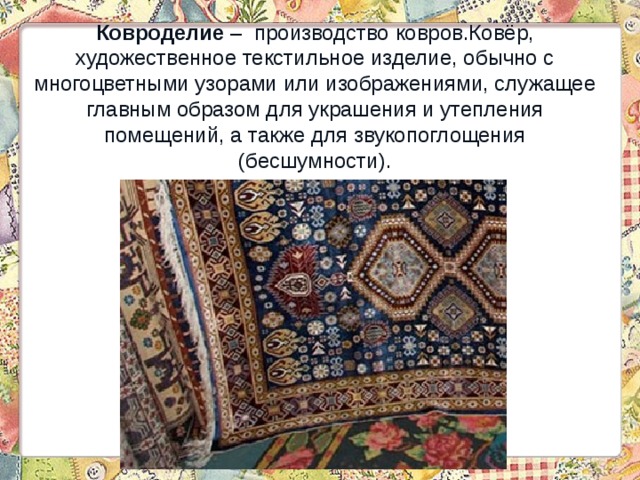 Ковроделие – производство ковров.Ковёр, художественное текстильное изделие, обычно с многоцветными узорами или изображениями, служащее главным образом для украшения и утепления помещений, а также для звукопоглощения (бесшумности). 