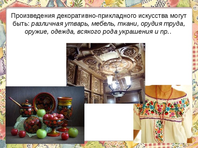 Произведения декоративно-прикладного искусства могут быть: различная утварь, мебель, ткани, орудия труда, оружие, одежда, всякого рода украшения и пр. . 